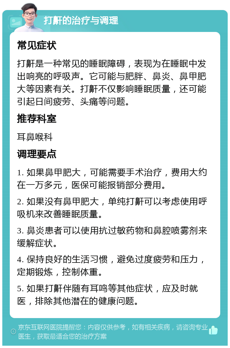 打鼾的治疗与调理 常见症状 打鼾是一种常见的睡眠障碍，表现为在睡眠中发出响亮的呼吸声。它可能与肥胖、鼻炎、鼻甲肥大等因素有关。打鼾不仅影响睡眠质量，还可能引起日间疲劳、头痛等问题。 推荐科室 耳鼻喉科 调理要点 1. 如果鼻甲肥大，可能需要手术治疗，费用大约在一万多元，医保可能报销部分费用。 2. 如果没有鼻甲肥大，单纯打鼾可以考虑使用呼吸机来改善睡眠质量。 3. 鼻炎患者可以使用抗过敏药物和鼻腔喷雾剂来缓解症状。 4. 保持良好的生活习惯，避免过度疲劳和压力，定期锻炼，控制体重。 5. 如果打鼾伴随有耳鸣等其他症状，应及时就医，排除其他潜在的健康问题。