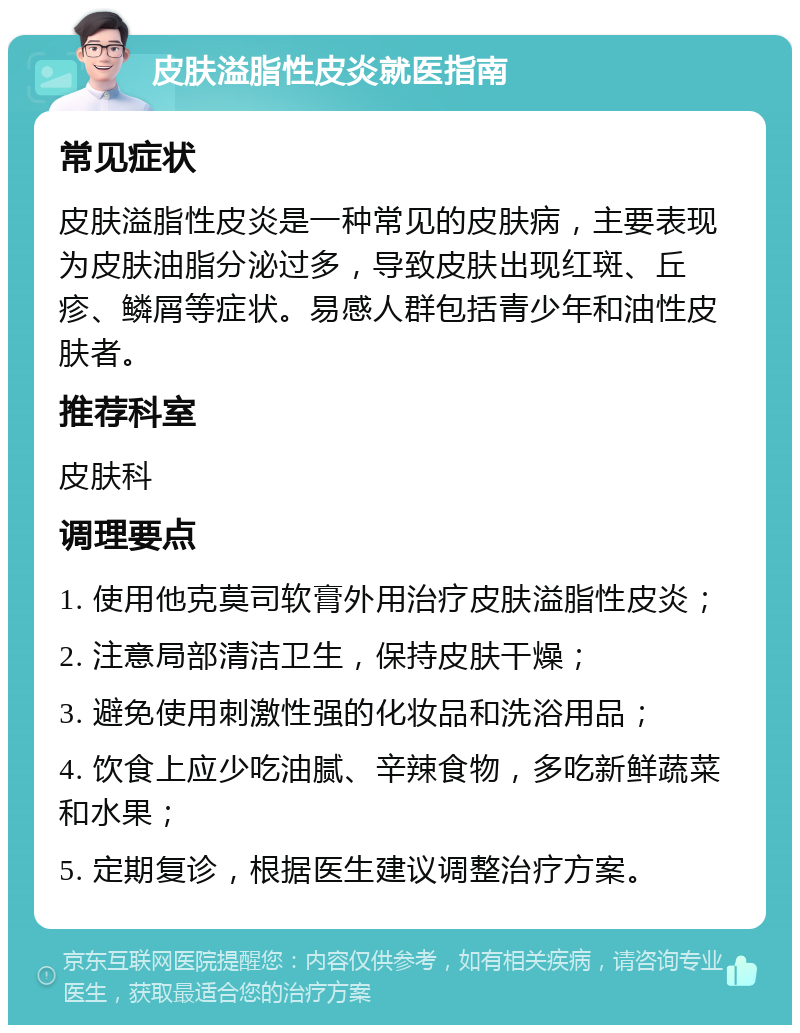 皮肤溢脂性皮炎就医指南 常见症状 皮肤溢脂性皮炎是一种常见的皮肤病，主要表现为皮肤油脂分泌过多，导致皮肤出现红斑、丘疹、鳞屑等症状。易感人群包括青少年和油性皮肤者。 推荐科室 皮肤科 调理要点 1. 使用他克莫司软膏外用治疗皮肤溢脂性皮炎； 2. 注意局部清洁卫生，保持皮肤干燥； 3. 避免使用刺激性强的化妆品和洗浴用品； 4. 饮食上应少吃油腻、辛辣食物，多吃新鲜蔬菜和水果； 5. 定期复诊，根据医生建议调整治疗方案。