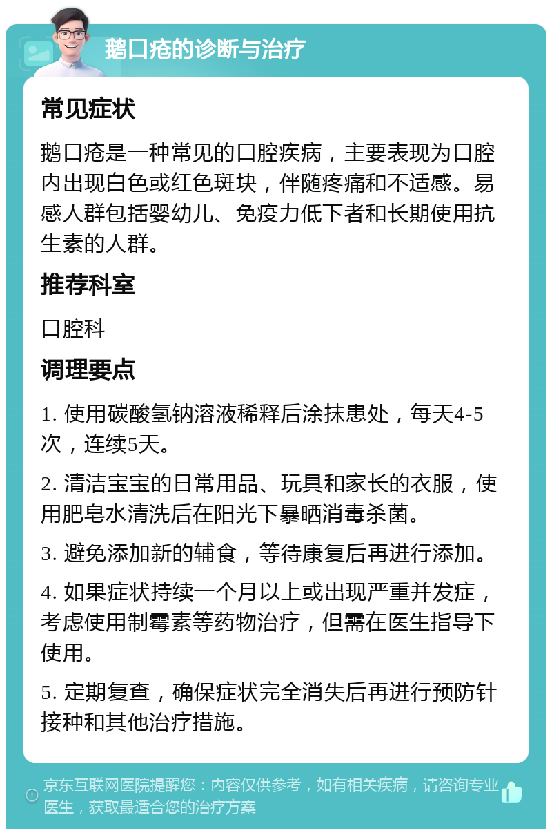 鹅口疮的诊断与治疗 常见症状 鹅口疮是一种常见的口腔疾病，主要表现为口腔内出现白色或红色斑块，伴随疼痛和不适感。易感人群包括婴幼儿、免疫力低下者和长期使用抗生素的人群。 推荐科室 口腔科 调理要点 1. 使用碳酸氢钠溶液稀释后涂抹患处，每天4-5次，连续5天。 2. 清洁宝宝的日常用品、玩具和家长的衣服，使用肥皂水清洗后在阳光下暴晒消毒杀菌。 3. 避免添加新的辅食，等待康复后再进行添加。 4. 如果症状持续一个月以上或出现严重并发症，考虑使用制霉素等药物治疗，但需在医生指导下使用。 5. 定期复查，确保症状完全消失后再进行预防针接种和其他治疗措施。