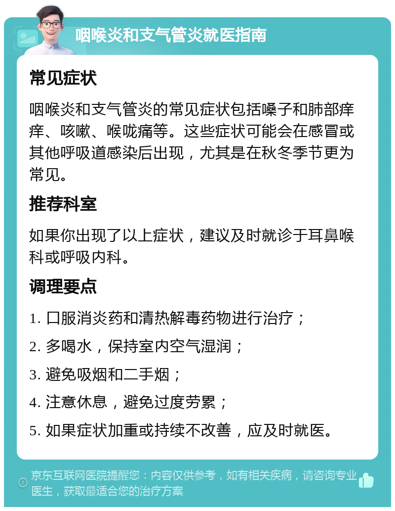 咽喉炎和支气管炎就医指南 常见症状 咽喉炎和支气管炎的常见症状包括嗓子和肺部痒痒、咳嗽、喉咙痛等。这些症状可能会在感冒或其他呼吸道感染后出现，尤其是在秋冬季节更为常见。 推荐科室 如果你出现了以上症状，建议及时就诊于耳鼻喉科或呼吸内科。 调理要点 1. 口服消炎药和清热解毒药物进行治疗； 2. 多喝水，保持室内空气湿润； 3. 避免吸烟和二手烟； 4. 注意休息，避免过度劳累； 5. 如果症状加重或持续不改善，应及时就医。