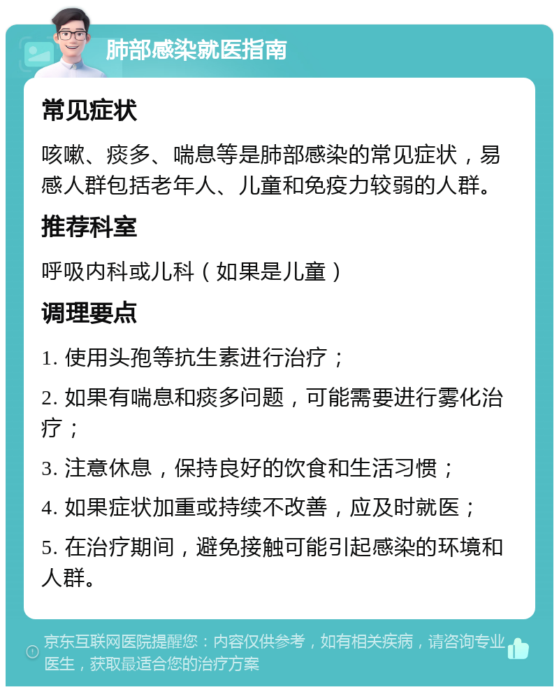 肺部感染就医指南 常见症状 咳嗽、痰多、喘息等是肺部感染的常见症状，易感人群包括老年人、儿童和免疫力较弱的人群。 推荐科室 呼吸内科或儿科（如果是儿童） 调理要点 1. 使用头孢等抗生素进行治疗； 2. 如果有喘息和痰多问题，可能需要进行雾化治疗； 3. 注意休息，保持良好的饮食和生活习惯； 4. 如果症状加重或持续不改善，应及时就医； 5. 在治疗期间，避免接触可能引起感染的环境和人群。