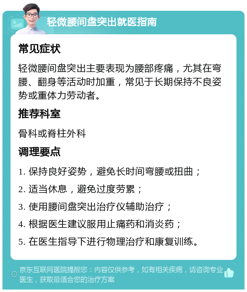 轻微腰间盘突出就医指南 常见症状 轻微腰间盘突出主要表现为腰部疼痛，尤其在弯腰、翻身等活动时加重，常见于长期保持不良姿势或重体力劳动者。 推荐科室 骨科或脊柱外科 调理要点 1. 保持良好姿势，避免长时间弯腰或扭曲； 2. 适当休息，避免过度劳累； 3. 使用腰间盘突出治疗仪辅助治疗； 4. 根据医生建议服用止痛药和消炎药； 5. 在医生指导下进行物理治疗和康复训练。