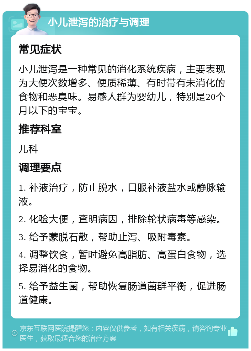 小儿泄泻的治疗与调理 常见症状 小儿泄泻是一种常见的消化系统疾病，主要表现为大便次数增多、便质稀薄、有时带有未消化的食物和恶臭味。易感人群为婴幼儿，特别是20个月以下的宝宝。 推荐科室 儿科 调理要点 1. 补液治疗，防止脱水，口服补液盐水或静脉输液。 2. 化验大便，查明病因，排除轮状病毒等感染。 3. 给予蒙脱石散，帮助止泻、吸附毒素。 4. 调整饮食，暂时避免高脂肪、高蛋白食物，选择易消化的食物。 5. 给予益生菌，帮助恢复肠道菌群平衡，促进肠道健康。