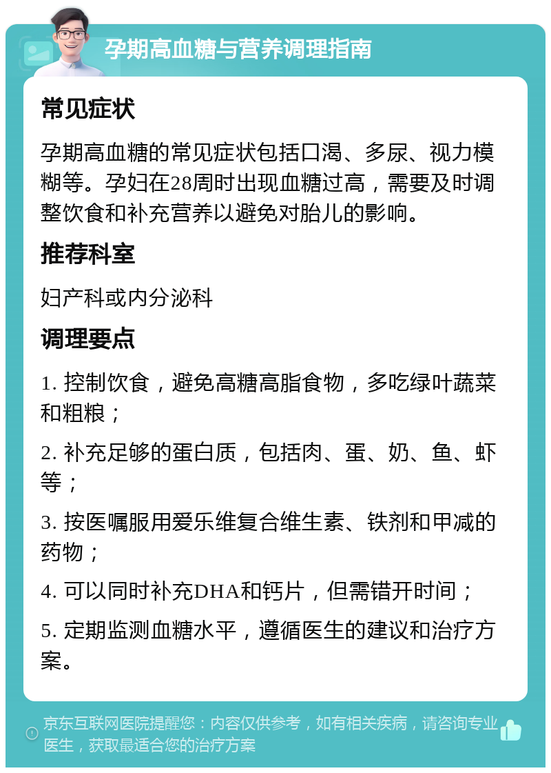 孕期高血糖与营养调理指南 常见症状 孕期高血糖的常见症状包括口渴、多尿、视力模糊等。孕妇在28周时出现血糖过高，需要及时调整饮食和补充营养以避免对胎儿的影响。 推荐科室 妇产科或内分泌科 调理要点 1. 控制饮食，避免高糖高脂食物，多吃绿叶蔬菜和粗粮； 2. 补充足够的蛋白质，包括肉、蛋、奶、鱼、虾等； 3. 按医嘱服用爱乐维复合维生素、铁剂和甲减的药物； 4. 可以同时补充DHA和钙片，但需错开时间； 5. 定期监测血糖水平，遵循医生的建议和治疗方案。