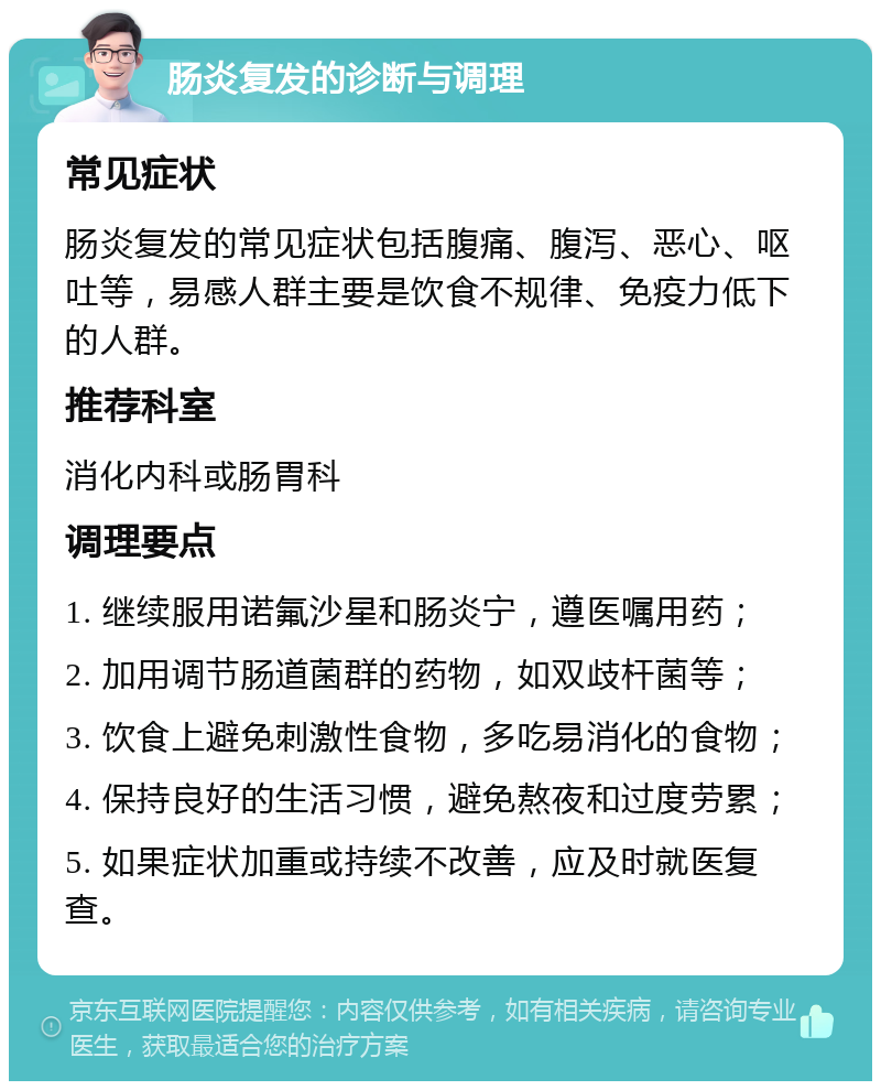 肠炎复发的诊断与调理 常见症状 肠炎复发的常见症状包括腹痛、腹泻、恶心、呕吐等，易感人群主要是饮食不规律、免疫力低下的人群。 推荐科室 消化内科或肠胃科 调理要点 1. 继续服用诺氟沙星和肠炎宁，遵医嘱用药； 2. 加用调节肠道菌群的药物，如双歧杆菌等； 3. 饮食上避免刺激性食物，多吃易消化的食物； 4. 保持良好的生活习惯，避免熬夜和过度劳累； 5. 如果症状加重或持续不改善，应及时就医复查。