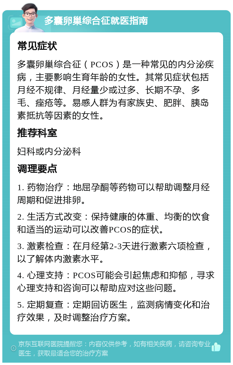 多囊卵巢综合征就医指南 常见症状 多囊卵巢综合征（PCOS）是一种常见的内分泌疾病，主要影响生育年龄的女性。其常见症状包括月经不规律、月经量少或过多、长期不孕、多毛、痤疮等。易感人群为有家族史、肥胖、胰岛素抵抗等因素的女性。 推荐科室 妇科或内分泌科 调理要点 1. 药物治疗：地屈孕酮等药物可以帮助调整月经周期和促进排卵。 2. 生活方式改变：保持健康的体重、均衡的饮食和适当的运动可以改善PCOS的症状。 3. 激素检查：在月经第2-3天进行激素六项检查，以了解体内激素水平。 4. 心理支持：PCOS可能会引起焦虑和抑郁，寻求心理支持和咨询可以帮助应对这些问题。 5. 定期复查：定期回访医生，监测病情变化和治疗效果，及时调整治疗方案。