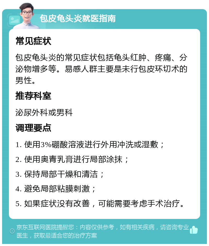 包皮龟头炎就医指南 常见症状 包皮龟头炎的常见症状包括龟头红肿、疼痛、分泌物增多等。易感人群主要是未行包皮环切术的男性。 推荐科室 泌尿外科或男科 调理要点 1. 使用3%硼酸溶液进行外用冲洗或湿敷； 2. 使用奥青乳膏进行局部涂抹； 3. 保持局部干燥和清洁； 4. 避免局部粘膜刺激； 5. 如果症状没有改善，可能需要考虑手术治疗。