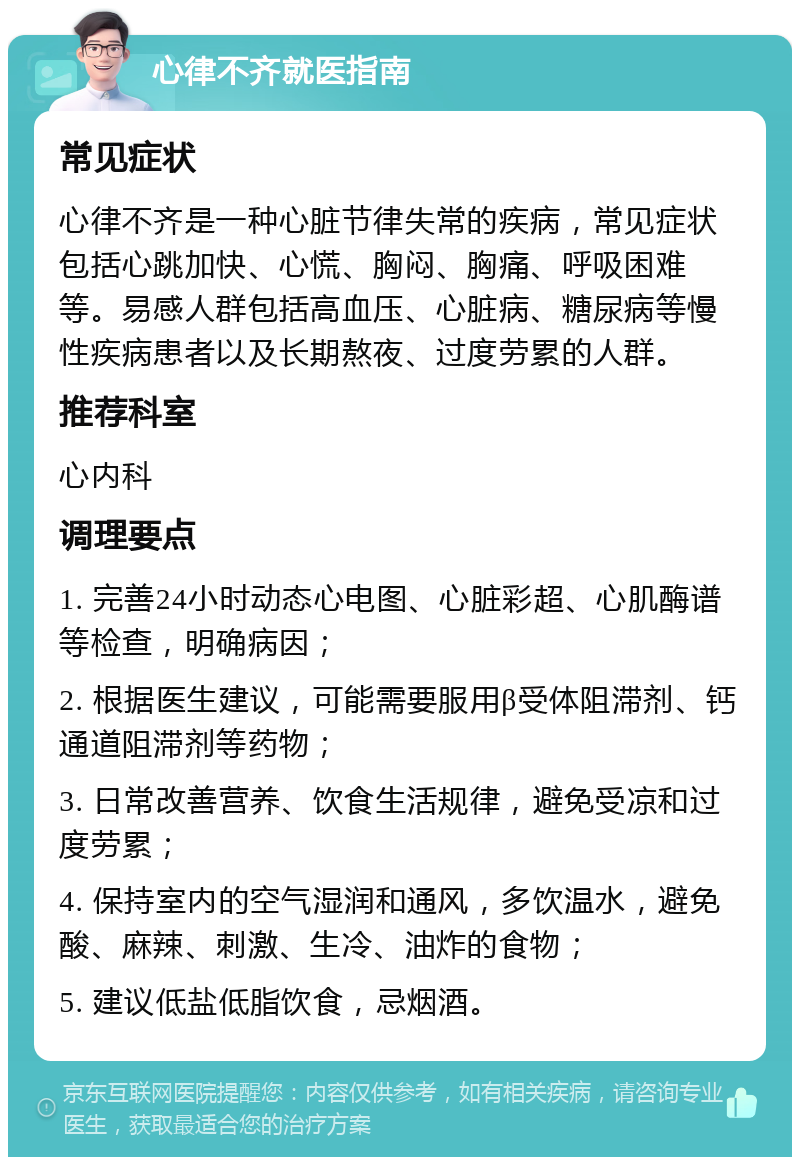 心律不齐就医指南 常见症状 心律不齐是一种心脏节律失常的疾病，常见症状包括心跳加快、心慌、胸闷、胸痛、呼吸困难等。易感人群包括高血压、心脏病、糖尿病等慢性疾病患者以及长期熬夜、过度劳累的人群。 推荐科室 心内科 调理要点 1. 完善24小时动态心电图、心脏彩超、心肌酶谱等检查，明确病因； 2. 根据医生建议，可能需要服用β受体阻滞剂、钙通道阻滞剂等药物； 3. 日常改善营养、饮食生活规律，避免受凉和过度劳累； 4. 保持室内的空气湿润和通风，多饮温水，避免酸、麻辣、刺激、生冷、油炸的食物； 5. 建议低盐低脂饮食，忌烟酒。