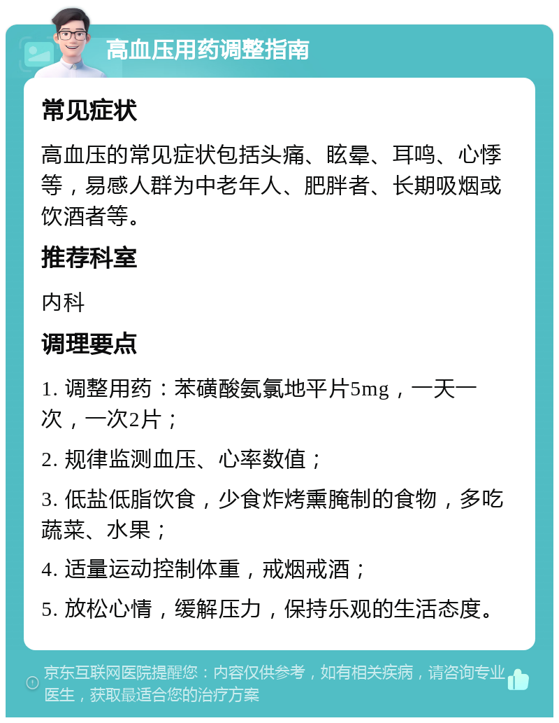 高血压用药调整指南 常见症状 高血压的常见症状包括头痛、眩晕、耳鸣、心悸等，易感人群为中老年人、肥胖者、长期吸烟或饮酒者等。 推荐科室 内科 调理要点 1. 调整用药：苯磺酸氨氯地平片5mg，一天一次，一次2片； 2. 规律监测血压、心率数值； 3. 低盐低脂饮食，少食炸烤熏腌制的食物，多吃蔬菜、水果； 4. 适量运动控制体重，戒烟戒酒； 5. 放松心情，缓解压力，保持乐观的生活态度。