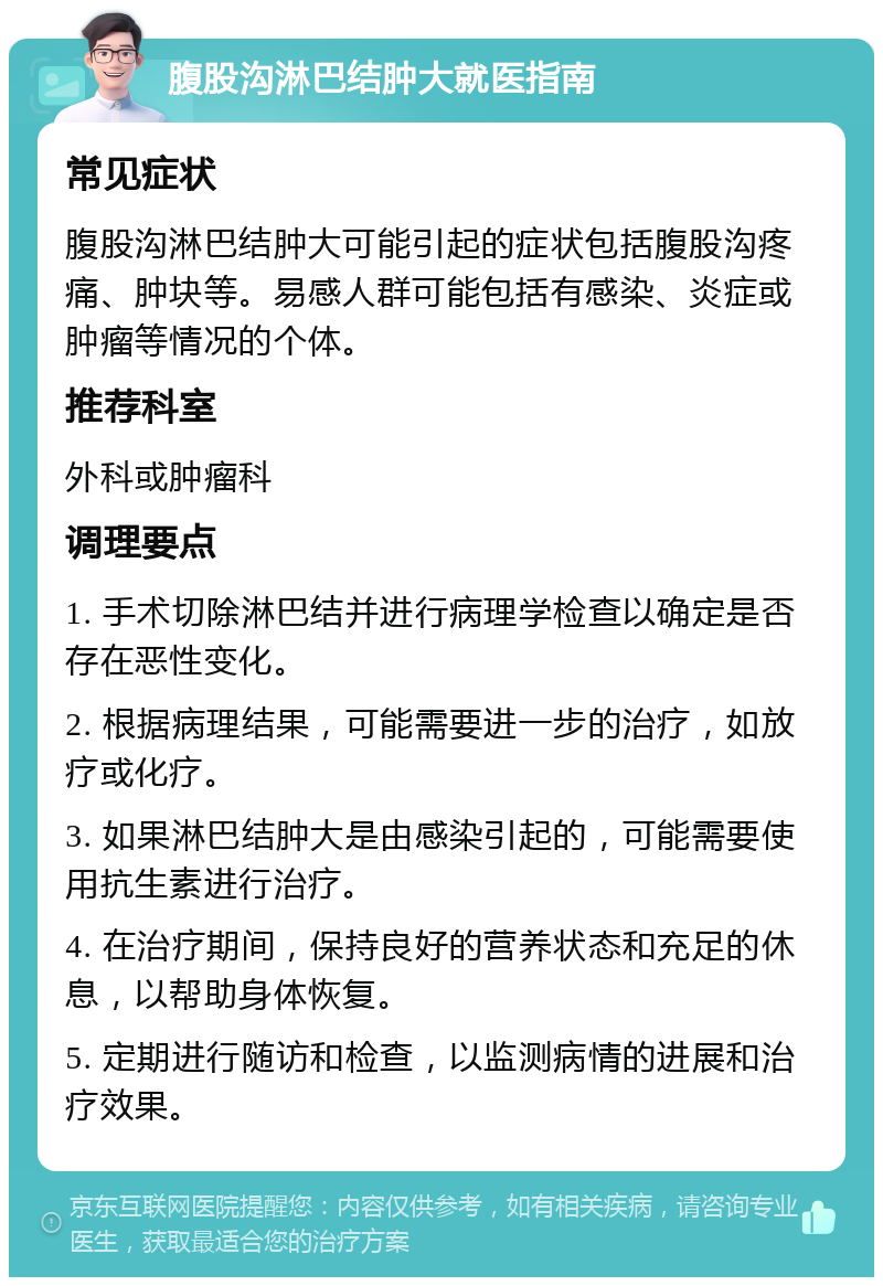 腹股沟淋巴结肿大就医指南 常见症状 腹股沟淋巴结肿大可能引起的症状包括腹股沟疼痛、肿块等。易感人群可能包括有感染、炎症或肿瘤等情况的个体。 推荐科室 外科或肿瘤科 调理要点 1. 手术切除淋巴结并进行病理学检查以确定是否存在恶性变化。 2. 根据病理结果，可能需要进一步的治疗，如放疗或化疗。 3. 如果淋巴结肿大是由感染引起的，可能需要使用抗生素进行治疗。 4. 在治疗期间，保持良好的营养状态和充足的休息，以帮助身体恢复。 5. 定期进行随访和检查，以监测病情的进展和治疗效果。