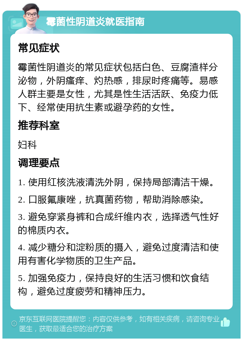 霉菌性阴道炎就医指南 常见症状 霉菌性阴道炎的常见症状包括白色、豆腐渣样分泌物，外阴瘙痒、灼热感，排尿时疼痛等。易感人群主要是女性，尤其是性生活活跃、免疫力低下、经常使用抗生素或避孕药的女性。 推荐科室 妇科 调理要点 1. 使用红核洗液清洗外阴，保持局部清洁干燥。 2. 口服氟康唑，抗真菌药物，帮助消除感染。 3. 避免穿紧身裤和合成纤维内衣，选择透气性好的棉质内衣。 4. 减少糖分和淀粉质的摄入，避免过度清洁和使用有害化学物质的卫生产品。 5. 加强免疫力，保持良好的生活习惯和饮食结构，避免过度疲劳和精神压力。