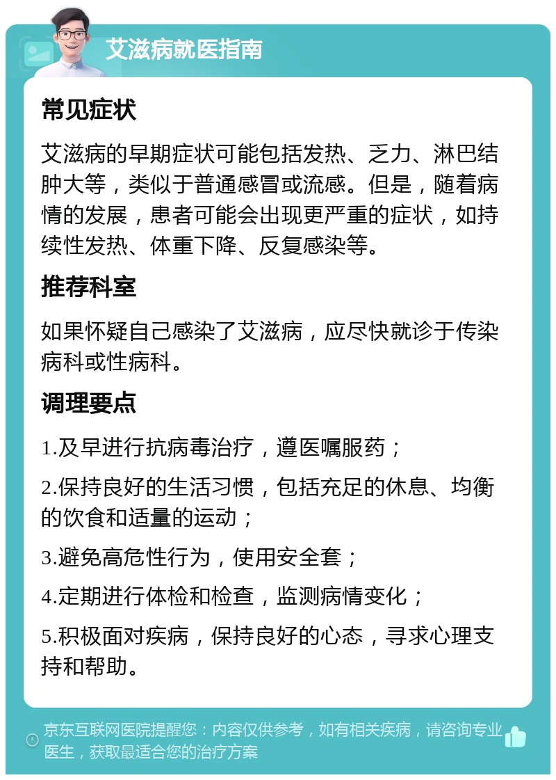 艾滋病就医指南 常见症状 艾滋病的早期症状可能包括发热、乏力、淋巴结肿大等，类似于普通感冒或流感。但是，随着病情的发展，患者可能会出现更严重的症状，如持续性发热、体重下降、反复感染等。 推荐科室 如果怀疑自己感染了艾滋病，应尽快就诊于传染病科或性病科。 调理要点 1.及早进行抗病毒治疗，遵医嘱服药； 2.保持良好的生活习惯，包括充足的休息、均衡的饮食和适量的运动； 3.避免高危性行为，使用安全套； 4.定期进行体检和检查，监测病情变化； 5.积极面对疾病，保持良好的心态，寻求心理支持和帮助。