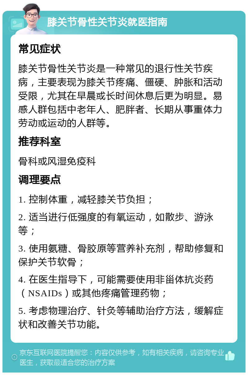 膝关节骨性关节炎就医指南 常见症状 膝关节骨性关节炎是一种常见的退行性关节疾病，主要表现为膝关节疼痛、僵硬、肿胀和活动受限，尤其在早晨或长时间休息后更为明显。易感人群包括中老年人、肥胖者、长期从事重体力劳动或运动的人群等。 推荐科室 骨科或风湿免疫科 调理要点 1. 控制体重，减轻膝关节负担； 2. 适当进行低强度的有氧运动，如散步、游泳等； 3. 使用氨糖、骨胶原等营养补充剂，帮助修复和保护关节软骨； 4. 在医生指导下，可能需要使用非甾体抗炎药（NSAIDs）或其他疼痛管理药物； 5. 考虑物理治疗、针灸等辅助治疗方法，缓解症状和改善关节功能。