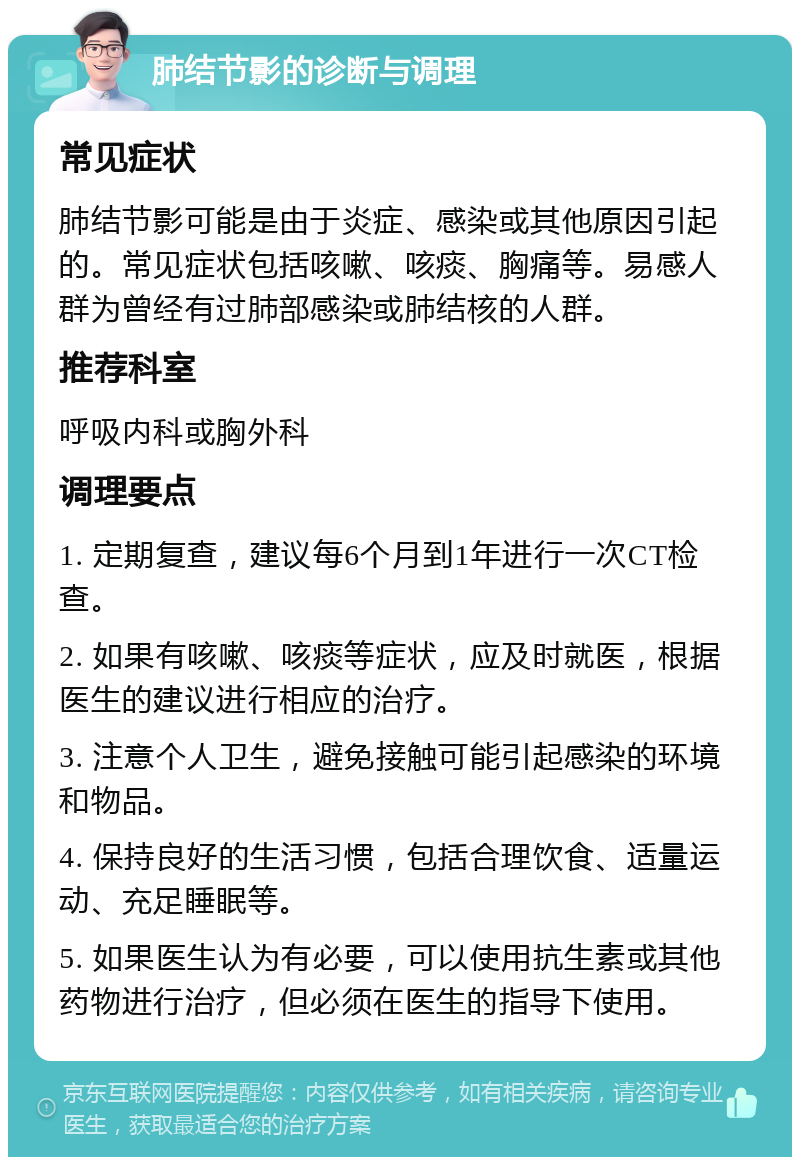 肺结节影的诊断与调理 常见症状 肺结节影可能是由于炎症、感染或其他原因引起的。常见症状包括咳嗽、咳痰、胸痛等。易感人群为曾经有过肺部感染或肺结核的人群。 推荐科室 呼吸内科或胸外科 调理要点 1. 定期复查，建议每6个月到1年进行一次CT检查。 2. 如果有咳嗽、咳痰等症状，应及时就医，根据医生的建议进行相应的治疗。 3. 注意个人卫生，避免接触可能引起感染的环境和物品。 4. 保持良好的生活习惯，包括合理饮食、适量运动、充足睡眠等。 5. 如果医生认为有必要，可以使用抗生素或其他药物进行治疗，但必须在医生的指导下使用。