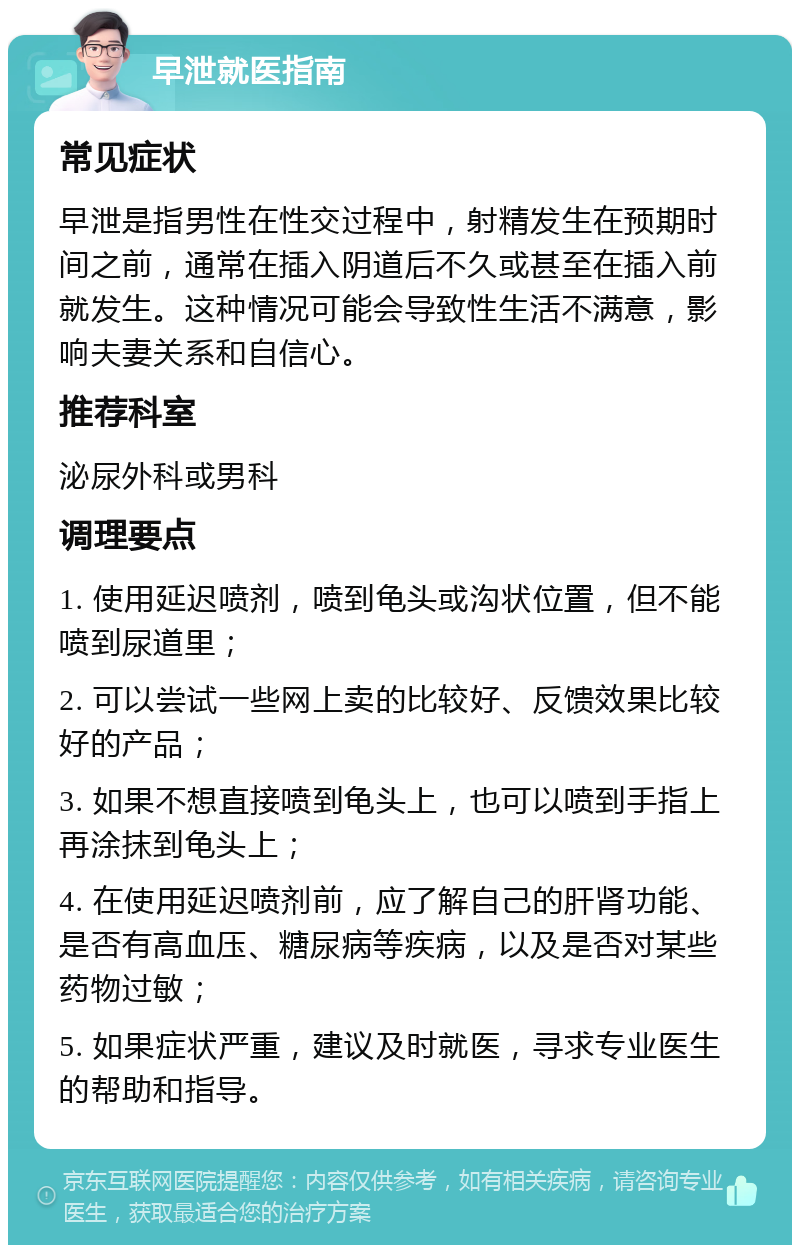 早泄就医指南 常见症状 早泄是指男性在性交过程中，射精发生在预期时间之前，通常在插入阴道后不久或甚至在插入前就发生。这种情况可能会导致性生活不满意，影响夫妻关系和自信心。 推荐科室 泌尿外科或男科 调理要点 1. 使用延迟喷剂，喷到龟头或沟状位置，但不能喷到尿道里； 2. 可以尝试一些网上卖的比较好、反馈效果比较好的产品； 3. 如果不想直接喷到龟头上，也可以喷到手指上再涂抹到龟头上； 4. 在使用延迟喷剂前，应了解自己的肝肾功能、是否有高血压、糖尿病等疾病，以及是否对某些药物过敏； 5. 如果症状严重，建议及时就医，寻求专业医生的帮助和指导。