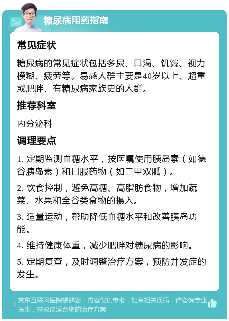 糖尿病用药指南 常见症状 糖尿病的常见症状包括多尿、口渴、饥饿、视力模糊、疲劳等。易感人群主要是40岁以上、超重或肥胖、有糖尿病家族史的人群。 推荐科室 内分泌科 调理要点 1. 定期监测血糖水平，按医嘱使用胰岛素（如德谷胰岛素）和口服药物（如二甲双胍）。 2. 饮食控制，避免高糖、高脂肪食物，增加蔬菜、水果和全谷类食物的摄入。 3. 适量运动，帮助降低血糖水平和改善胰岛功能。 4. 维持健康体重，减少肥胖对糖尿病的影响。 5. 定期复查，及时调整治疗方案，预防并发症的发生。