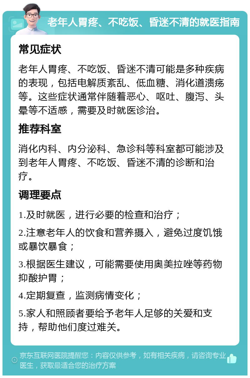 老年人胃疼、不吃饭、昏迷不清的就医指南 常见症状 老年人胃疼、不吃饭、昏迷不清可能是多种疾病的表现，包括电解质紊乱、低血糖、消化道溃疡等。这些症状通常伴随着恶心、呕吐、腹泻、头晕等不适感，需要及时就医诊治。 推荐科室 消化内科、内分泌科、急诊科等科室都可能涉及到老年人胃疼、不吃饭、昏迷不清的诊断和治疗。 调理要点 1.及时就医，进行必要的检查和治疗； 2.注意老年人的饮食和营养摄入，避免过度饥饿或暴饮暴食； 3.根据医生建议，可能需要使用奥美拉唑等药物抑酸护胃； 4.定期复查，监测病情变化； 5.家人和照顾者要给予老年人足够的关爱和支持，帮助他们度过难关。