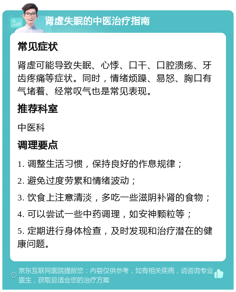 肾虚失眠的中医治疗指南 常见症状 肾虚可能导致失眠、心悸、口干、口腔溃疡、牙齿疼痛等症状。同时，情绪烦躁、易怒、胸口有气堵着、经常叹气也是常见表现。 推荐科室 中医科 调理要点 1. 调整生活习惯，保持良好的作息规律； 2. 避免过度劳累和情绪波动； 3. 饮食上注意清淡，多吃一些滋阴补肾的食物； 4. 可以尝试一些中药调理，如安神颗粒等； 5. 定期进行身体检查，及时发现和治疗潜在的健康问题。