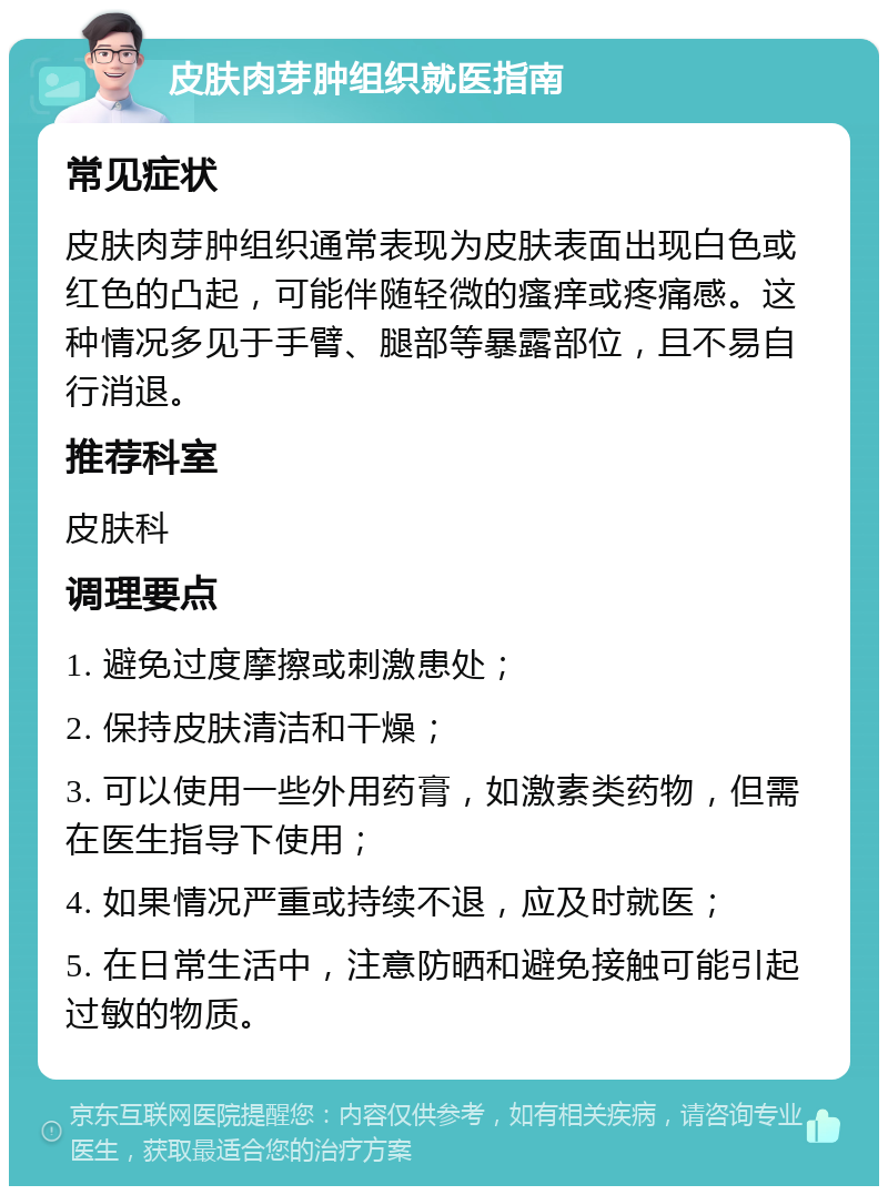 皮肤肉芽肿组织就医指南 常见症状 皮肤肉芽肿组织通常表现为皮肤表面出现白色或红色的凸起，可能伴随轻微的瘙痒或疼痛感。这种情况多见于手臂、腿部等暴露部位，且不易自行消退。 推荐科室 皮肤科 调理要点 1. 避免过度摩擦或刺激患处； 2. 保持皮肤清洁和干燥； 3. 可以使用一些外用药膏，如激素类药物，但需在医生指导下使用； 4. 如果情况严重或持续不退，应及时就医； 5. 在日常生活中，注意防晒和避免接触可能引起过敏的物质。