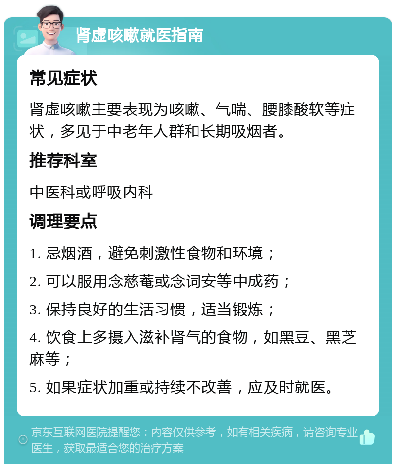 肾虚咳嗽就医指南 常见症状 肾虚咳嗽主要表现为咳嗽、气喘、腰膝酸软等症状，多见于中老年人群和长期吸烟者。 推荐科室 中医科或呼吸内科 调理要点 1. 忌烟酒，避免刺激性食物和环境； 2. 可以服用念慈菴或念词安等中成药； 3. 保持良好的生活习惯，适当锻炼； 4. 饮食上多摄入滋补肾气的食物，如黑豆、黑芝麻等； 5. 如果症状加重或持续不改善，应及时就医。