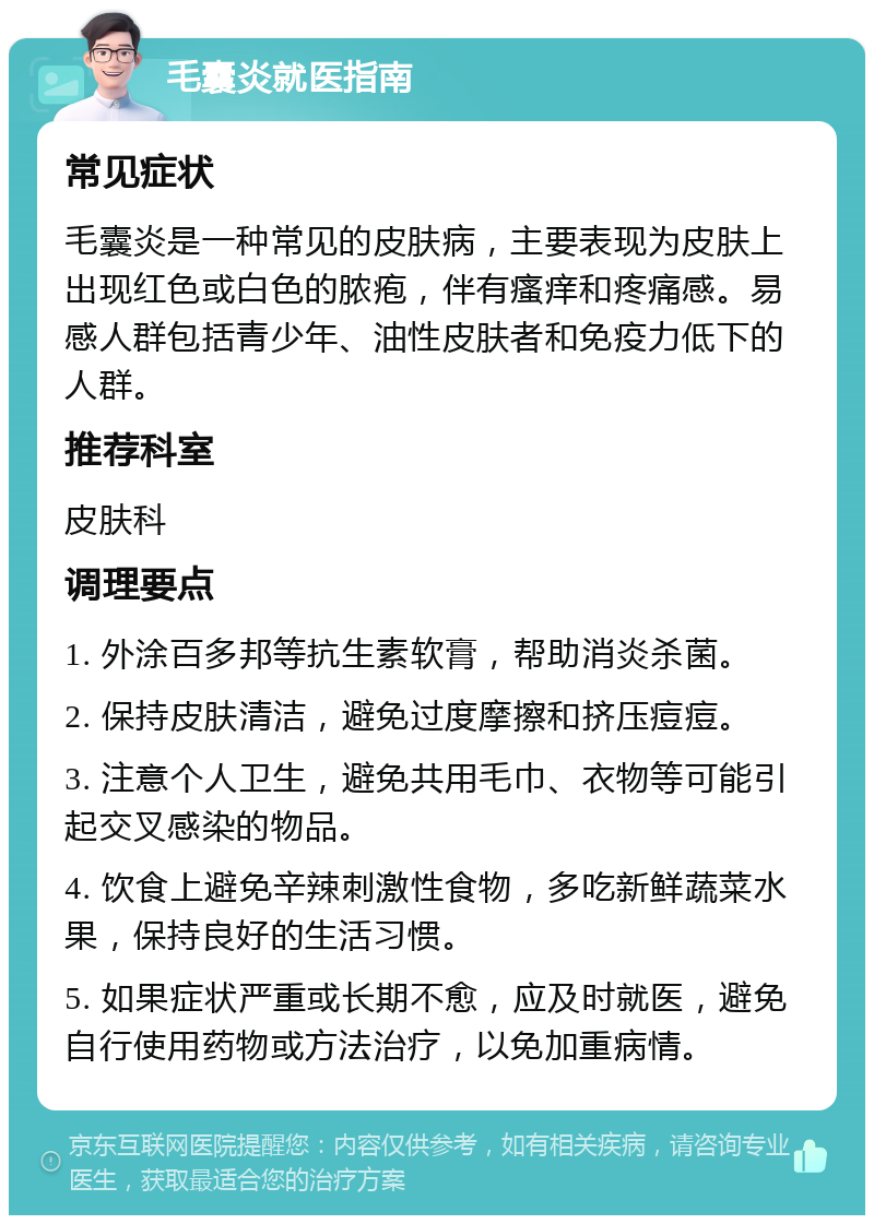 毛囊炎就医指南 常见症状 毛囊炎是一种常见的皮肤病，主要表现为皮肤上出现红色或白色的脓疱，伴有瘙痒和疼痛感。易感人群包括青少年、油性皮肤者和免疫力低下的人群。 推荐科室 皮肤科 调理要点 1. 外涂百多邦等抗生素软膏，帮助消炎杀菌。 2. 保持皮肤清洁，避免过度摩擦和挤压痘痘。 3. 注意个人卫生，避免共用毛巾、衣物等可能引起交叉感染的物品。 4. 饮食上避免辛辣刺激性食物，多吃新鲜蔬菜水果，保持良好的生活习惯。 5. 如果症状严重或长期不愈，应及时就医，避免自行使用药物或方法治疗，以免加重病情。