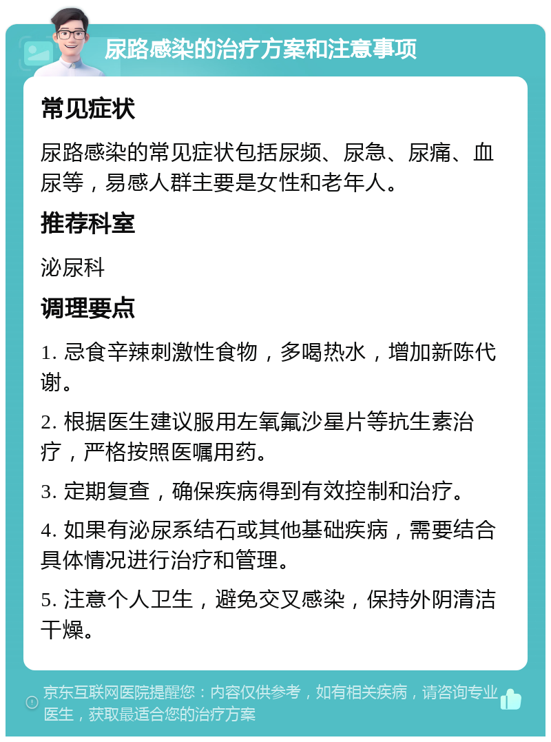 尿路感染的治疗方案和注意事项 常见症状 尿路感染的常见症状包括尿频、尿急、尿痛、血尿等，易感人群主要是女性和老年人。 推荐科室 泌尿科 调理要点 1. 忌食辛辣刺激性食物，多喝热水，增加新陈代谢。 2. 根据医生建议服用左氧氟沙星片等抗生素治疗，严格按照医嘱用药。 3. 定期复查，确保疾病得到有效控制和治疗。 4. 如果有泌尿系结石或其他基础疾病，需要结合具体情况进行治疗和管理。 5. 注意个人卫生，避免交叉感染，保持外阴清洁干燥。