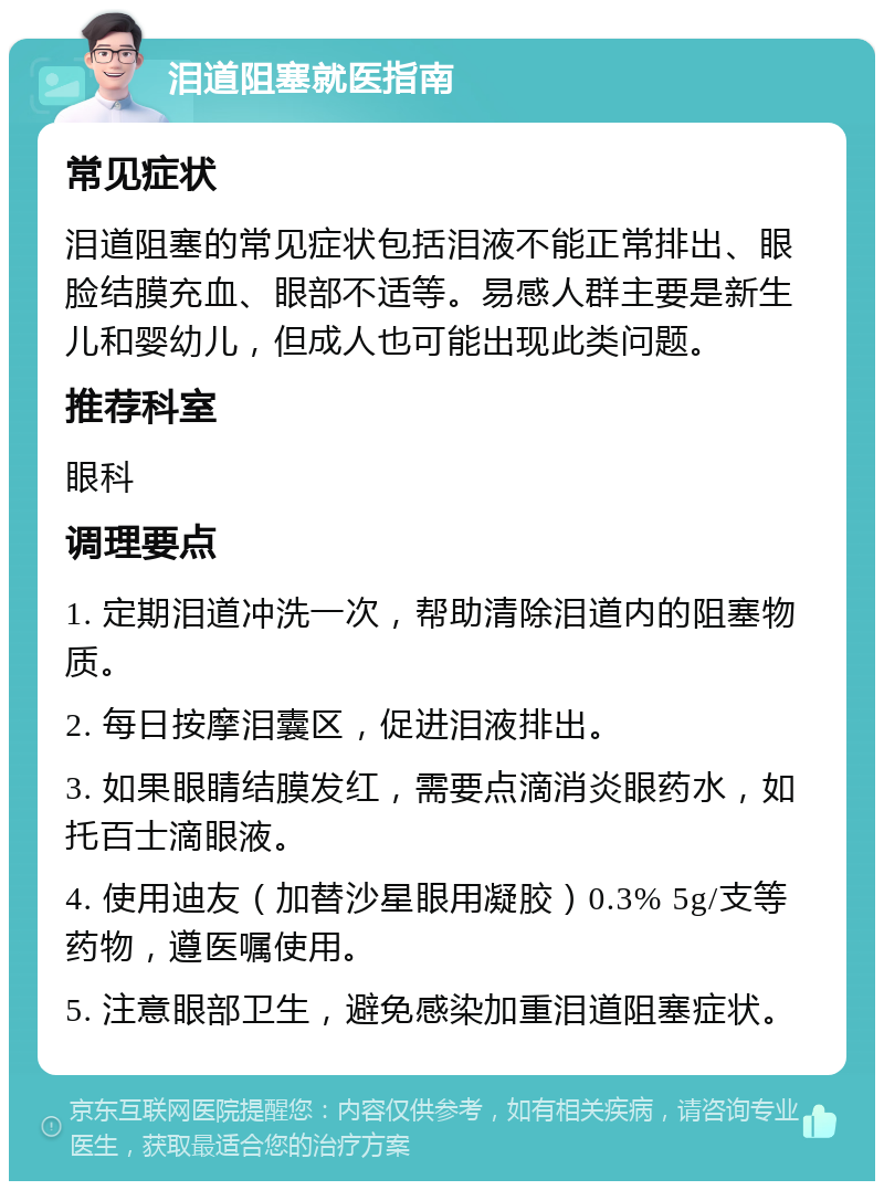 泪道阻塞就医指南 常见症状 泪道阻塞的常见症状包括泪液不能正常排出、眼脸结膜充血、眼部不适等。易感人群主要是新生儿和婴幼儿，但成人也可能出现此类问题。 推荐科室 眼科 调理要点 1. 定期泪道冲洗一次，帮助清除泪道内的阻塞物质。 2. 每日按摩泪囊区，促进泪液排出。 3. 如果眼睛结膜发红，需要点滴消炎眼药水，如托百士滴眼液。 4. 使用迪友（加替沙星眼用凝胶）0.3% 5g/支等药物，遵医嘱使用。 5. 注意眼部卫生，避免感染加重泪道阻塞症状。