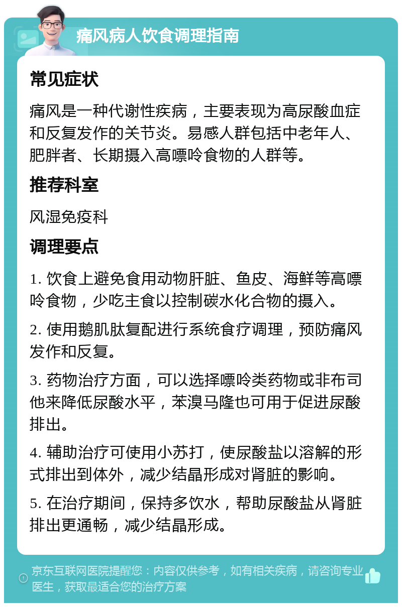 痛风病人饮食调理指南 常见症状 痛风是一种代谢性疾病，主要表现为高尿酸血症和反复发作的关节炎。易感人群包括中老年人、肥胖者、长期摄入高嘌呤食物的人群等。 推荐科室 风湿免疫科 调理要点 1. 饮食上避免食用动物肝脏、鱼皮、海鲜等高嘌呤食物，少吃主食以控制碳水化合物的摄入。 2. 使用鹅肌肽复配进行系统食疗调理，预防痛风发作和反复。 3. 药物治疗方面，可以选择嘌呤类药物或非布司他来降低尿酸水平，苯溴马隆也可用于促进尿酸排出。 4. 辅助治疗可使用小苏打，使尿酸盐以溶解的形式排出到体外，减少结晶形成对肾脏的影响。 5. 在治疗期间，保持多饮水，帮助尿酸盐从肾脏排出更通畅，减少结晶形成。