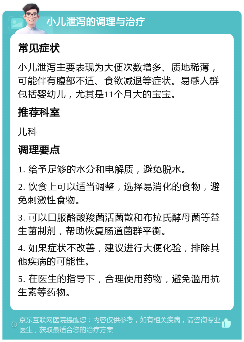 小儿泄泻的调理与治疗 常见症状 小儿泄泻主要表现为大便次数增多、质地稀薄，可能伴有腹部不适、食欲减退等症状。易感人群包括婴幼儿，尤其是11个月大的宝宝。 推荐科室 儿科 调理要点 1. 给予足够的水分和电解质，避免脱水。 2. 饮食上可以适当调整，选择易消化的食物，避免刺激性食物。 3. 可以口服酪酸羧菌活菌散和布拉氏酵母菌等益生菌制剂，帮助恢复肠道菌群平衡。 4. 如果症状不改善，建议进行大便化验，排除其他疾病的可能性。 5. 在医生的指导下，合理使用药物，避免滥用抗生素等药物。