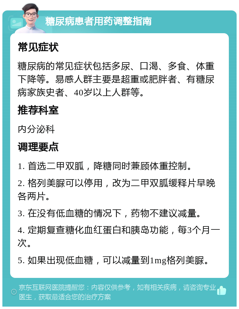 糖尿病患者用药调整指南 常见症状 糖尿病的常见症状包括多尿、口渴、多食、体重下降等。易感人群主要是超重或肥胖者、有糖尿病家族史者、40岁以上人群等。 推荐科室 内分泌科 调理要点 1. 首选二甲双胍，降糖同时兼顾体重控制。 2. 格列美脲可以停用，改为二甲双胍缓释片早晚各两片。 3. 在没有低血糖的情况下，药物不建议减量。 4. 定期复查糖化血红蛋白和胰岛功能，每3个月一次。 5. 如果出现低血糖，可以减量到1mg格列美脲。