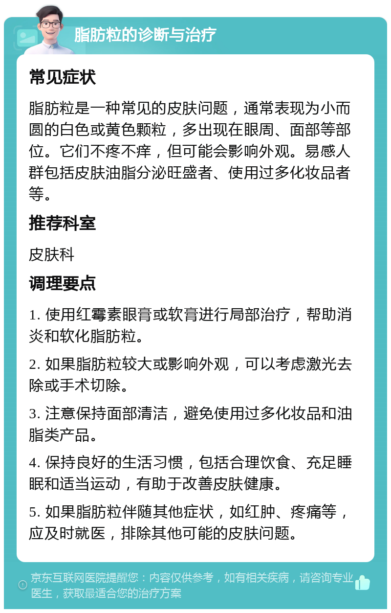 脂肪粒的诊断与治疗 常见症状 脂肪粒是一种常见的皮肤问题，通常表现为小而圆的白色或黄色颗粒，多出现在眼周、面部等部位。它们不疼不痒，但可能会影响外观。易感人群包括皮肤油脂分泌旺盛者、使用过多化妆品者等。 推荐科室 皮肤科 调理要点 1. 使用红霉素眼膏或软膏进行局部治疗，帮助消炎和软化脂肪粒。 2. 如果脂肪粒较大或影响外观，可以考虑激光去除或手术切除。 3. 注意保持面部清洁，避免使用过多化妆品和油脂类产品。 4. 保持良好的生活习惯，包括合理饮食、充足睡眠和适当运动，有助于改善皮肤健康。 5. 如果脂肪粒伴随其他症状，如红肿、疼痛等，应及时就医，排除其他可能的皮肤问题。