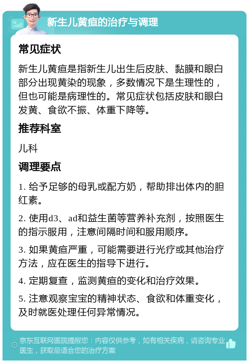 新生儿黄疸的治疗与调理 常见症状 新生儿黄疸是指新生儿出生后皮肤、黏膜和眼白部分出现黄染的现象，多数情况下是生理性的，但也可能是病理性的。常见症状包括皮肤和眼白发黄、食欲不振、体重下降等。 推荐科室 儿科 调理要点 1. 给予足够的母乳或配方奶，帮助排出体内的胆红素。 2. 使用d3、ad和益生菌等营养补充剂，按照医生的指示服用，注意间隔时间和服用顺序。 3. 如果黄疸严重，可能需要进行光疗或其他治疗方法，应在医生的指导下进行。 4. 定期复查，监测黄疸的变化和治疗效果。 5. 注意观察宝宝的精神状态、食欲和体重变化，及时就医处理任何异常情况。