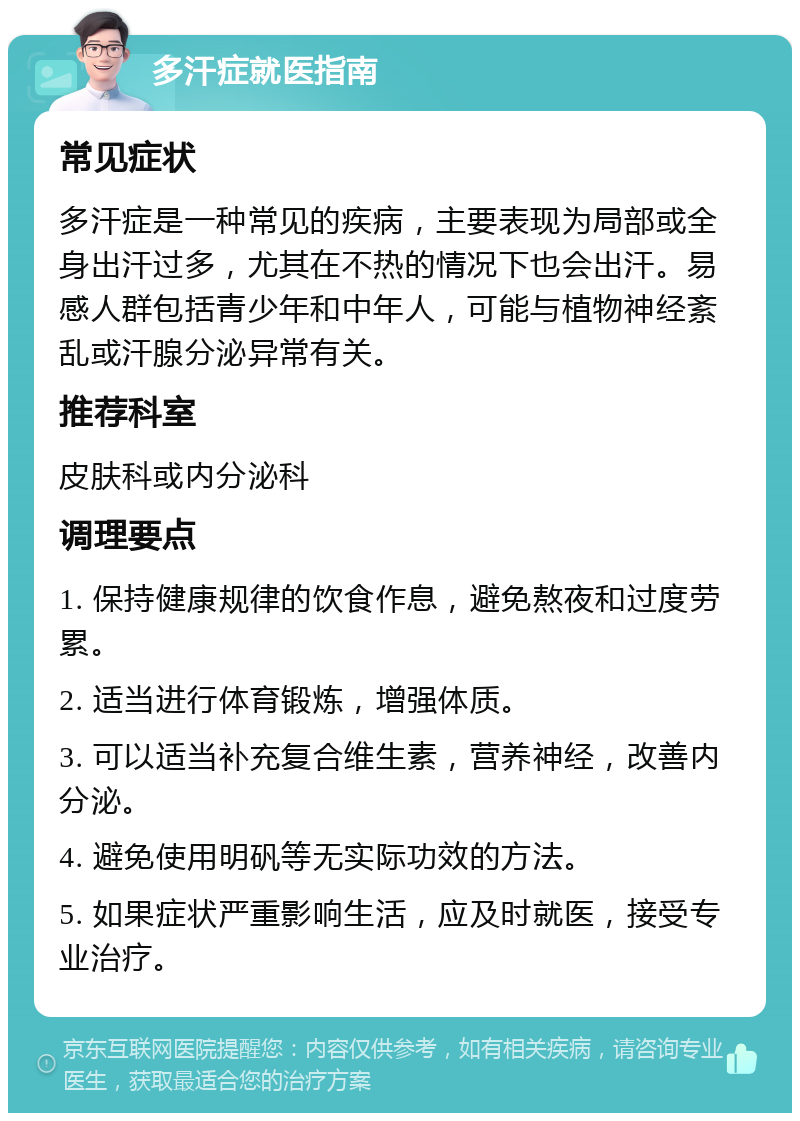 多汗症就医指南 常见症状 多汗症是一种常见的疾病，主要表现为局部或全身出汗过多，尤其在不热的情况下也会出汗。易感人群包括青少年和中年人，可能与植物神经紊乱或汗腺分泌异常有关。 推荐科室 皮肤科或内分泌科 调理要点 1. 保持健康规律的饮食作息，避免熬夜和过度劳累。 2. 适当进行体育锻炼，增强体质。 3. 可以适当补充复合维生素，营养神经，改善内分泌。 4. 避免使用明矾等无实际功效的方法。 5. 如果症状严重影响生活，应及时就医，接受专业治疗。