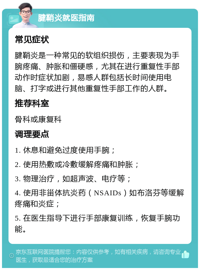 腱鞘炎就医指南 常见症状 腱鞘炎是一种常见的软组织损伤，主要表现为手腕疼痛、肿胀和僵硬感，尤其在进行重复性手部动作时症状加剧，易感人群包括长时间使用电脑、打字或进行其他重复性手部工作的人群。 推荐科室 骨科或康复科 调理要点 1. 休息和避免过度使用手腕； 2. 使用热敷或冷敷缓解疼痛和肿胀； 3. 物理治疗，如超声波、电疗等； 4. 使用非甾体抗炎药（NSAIDs）如布洛芬等缓解疼痛和炎症； 5. 在医生指导下进行手部康复训练，恢复手腕功能。