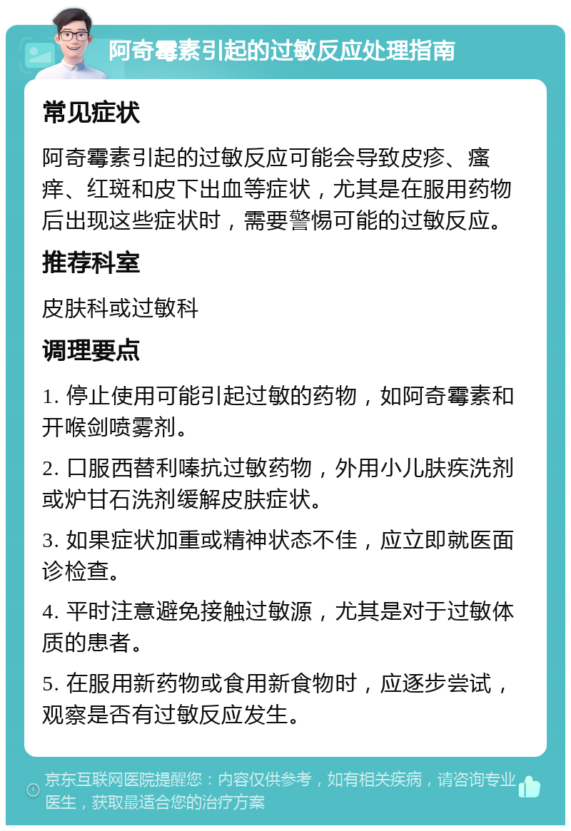 阿奇霉素引起的过敏反应处理指南 常见症状 阿奇霉素引起的过敏反应可能会导致皮疹、瘙痒、红斑和皮下出血等症状，尤其是在服用药物后出现这些症状时，需要警惕可能的过敏反应。 推荐科室 皮肤科或过敏科 调理要点 1. 停止使用可能引起过敏的药物，如阿奇霉素和开喉剑喷雾剂。 2. 口服西替利嗪抗过敏药物，外用小儿肤疾洗剂或炉甘石洗剂缓解皮肤症状。 3. 如果症状加重或精神状态不佳，应立即就医面诊检查。 4. 平时注意避免接触过敏源，尤其是对于过敏体质的患者。 5. 在服用新药物或食用新食物时，应逐步尝试，观察是否有过敏反应发生。