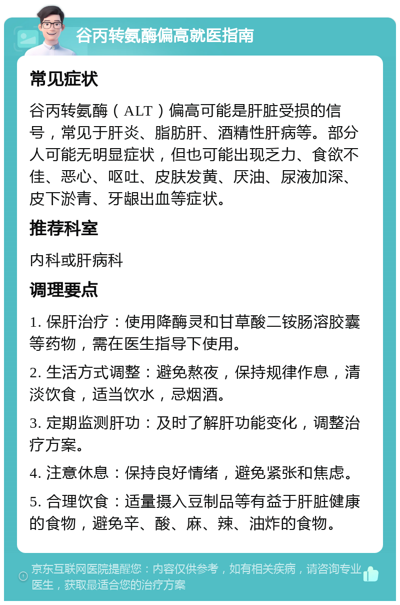 谷丙转氨酶偏高就医指南 常见症状 谷丙转氨酶（ALT）偏高可能是肝脏受损的信号，常见于肝炎、脂肪肝、酒精性肝病等。部分人可能无明显症状，但也可能出现乏力、食欲不佳、恶心、呕吐、皮肤发黄、厌油、尿液加深、皮下淤青、牙龈出血等症状。 推荐科室 内科或肝病科 调理要点 1. 保肝治疗：使用降酶灵和甘草酸二铵肠溶胶囊等药物，需在医生指导下使用。 2. 生活方式调整：避免熬夜，保持规律作息，清淡饮食，适当饮水，忌烟酒。 3. 定期监测肝功：及时了解肝功能变化，调整治疗方案。 4. 注意休息：保持良好情绪，避免紧张和焦虑。 5. 合理饮食：适量摄入豆制品等有益于肝脏健康的食物，避免辛、酸、麻、辣、油炸的食物。