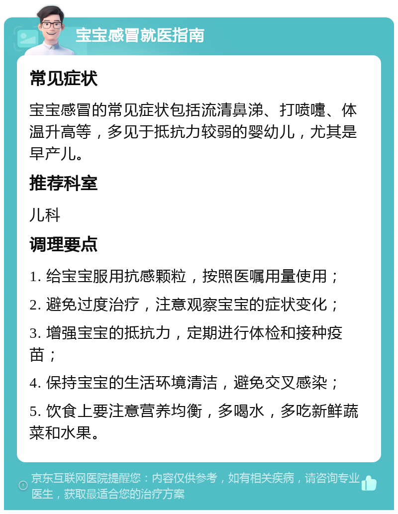 宝宝感冒就医指南 常见症状 宝宝感冒的常见症状包括流清鼻涕、打喷嚏、体温升高等，多见于抵抗力较弱的婴幼儿，尤其是早产儿。 推荐科室 儿科 调理要点 1. 给宝宝服用抗感颗粒，按照医嘱用量使用； 2. 避免过度治疗，注意观察宝宝的症状变化； 3. 增强宝宝的抵抗力，定期进行体检和接种疫苗； 4. 保持宝宝的生活环境清洁，避免交叉感染； 5. 饮食上要注意营养均衡，多喝水，多吃新鲜蔬菜和水果。