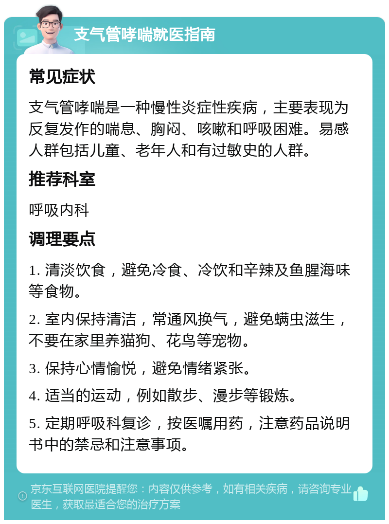 支气管哮喘就医指南 常见症状 支气管哮喘是一种慢性炎症性疾病，主要表现为反复发作的喘息、胸闷、咳嗽和呼吸困难。易感人群包括儿童、老年人和有过敏史的人群。 推荐科室 呼吸内科 调理要点 1. 清淡饮食，避免冷食、冷饮和辛辣及鱼腥海味等食物。 2. 室内保持清洁，常通风换气，避免螨虫滋生，不要在家里养猫狗、花鸟等宠物。 3. 保持心情愉悦，避免情绪紧张。 4. 适当的运动，例如散步、漫步等锻炼。 5. 定期呼吸科复诊，按医嘱用药，注意药品说明书中的禁忌和注意事项。