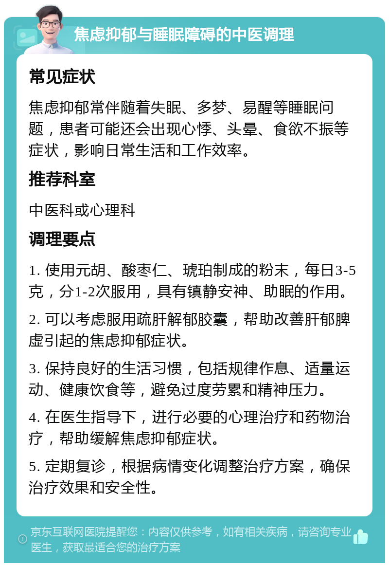 焦虑抑郁与睡眠障碍的中医调理 常见症状 焦虑抑郁常伴随着失眠、多梦、易醒等睡眠问题，患者可能还会出现心悸、头晕、食欲不振等症状，影响日常生活和工作效率。 推荐科室 中医科或心理科 调理要点 1. 使用元胡、酸枣仁、琥珀制成的粉末，每日3-5克，分1-2次服用，具有镇静安神、助眠的作用。 2. 可以考虑服用疏肝解郁胶囊，帮助改善肝郁脾虚引起的焦虑抑郁症状。 3. 保持良好的生活习惯，包括规律作息、适量运动、健康饮食等，避免过度劳累和精神压力。 4. 在医生指导下，进行必要的心理治疗和药物治疗，帮助缓解焦虑抑郁症状。 5. 定期复诊，根据病情变化调整治疗方案，确保治疗效果和安全性。