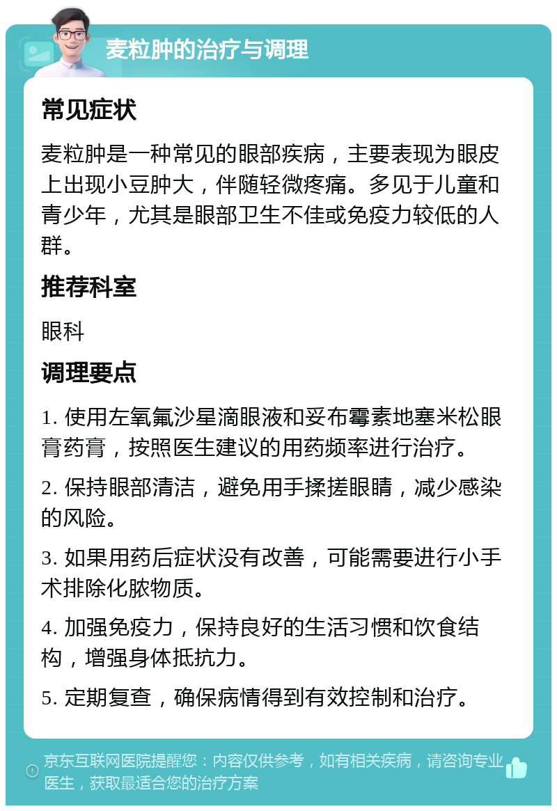 麦粒肿的治疗与调理 常见症状 麦粒肿是一种常见的眼部疾病，主要表现为眼皮上出现小豆肿大，伴随轻微疼痛。多见于儿童和青少年，尤其是眼部卫生不佳或免疫力较低的人群。 推荐科室 眼科 调理要点 1. 使用左氧氟沙星滴眼液和妥布霉素地塞米松眼膏药膏，按照医生建议的用药频率进行治疗。 2. 保持眼部清洁，避免用手揉搓眼睛，减少感染的风险。 3. 如果用药后症状没有改善，可能需要进行小手术排除化脓物质。 4. 加强免疫力，保持良好的生活习惯和饮食结构，增强身体抵抗力。 5. 定期复查，确保病情得到有效控制和治疗。