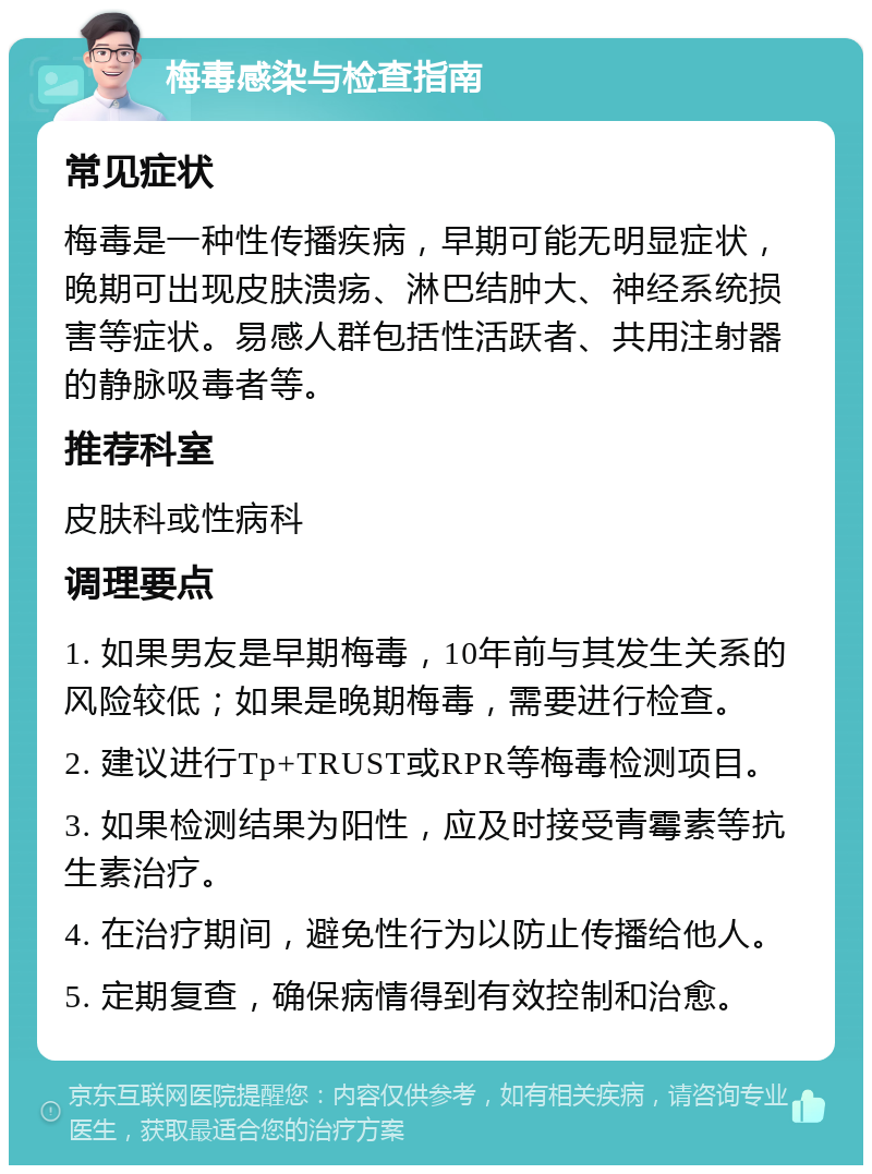 梅毒感染与检查指南 常见症状 梅毒是一种性传播疾病，早期可能无明显症状，晚期可出现皮肤溃疡、淋巴结肿大、神经系统损害等症状。易感人群包括性活跃者、共用注射器的静脉吸毒者等。 推荐科室 皮肤科或性病科 调理要点 1. 如果男友是早期梅毒，10年前与其发生关系的风险较低；如果是晚期梅毒，需要进行检查。 2. 建议进行Tp+TRUST或RPR等梅毒检测项目。 3. 如果检测结果为阳性，应及时接受青霉素等抗生素治疗。 4. 在治疗期间，避免性行为以防止传播给他人。 5. 定期复查，确保病情得到有效控制和治愈。