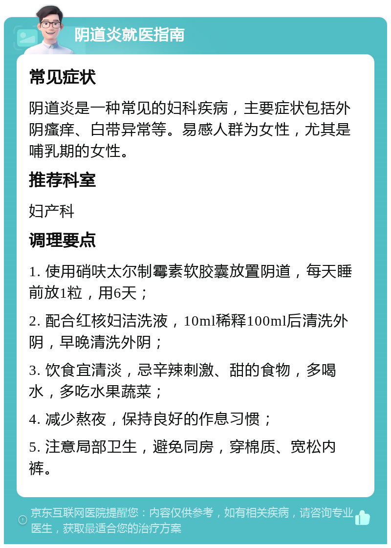 阴道炎就医指南 常见症状 阴道炎是一种常见的妇科疾病，主要症状包括外阴瘙痒、白带异常等。易感人群为女性，尤其是哺乳期的女性。 推荐科室 妇产科 调理要点 1. 使用硝呋太尔制霉素软胶囊放置阴道，每天睡前放1粒，用6天； 2. 配合红核妇洁洗液，10ml稀释100ml后清洗外阴，早晚清洗外阴； 3. 饮食宜清淡，忌辛辣刺激、甜的食物，多喝水，多吃水果蔬菜； 4. 减少熬夜，保持良好的作息习惯； 5. 注意局部卫生，避免同房，穿棉质、宽松内裤。