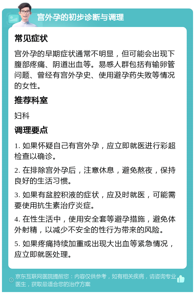 宫外孕的初步诊断与调理 常见症状 宫外孕的早期症状通常不明显，但可能会出现下腹部疼痛、阴道出血等。易感人群包括有输卵管问题、曾经有宫外孕史、使用避孕药失败等情况的女性。 推荐科室 妇科 调理要点 1. 如果怀疑自己有宫外孕，应立即就医进行彩超检查以确诊。 2. 在排除宫外孕后，注意休息，避免熬夜，保持良好的生活习惯。 3. 如果有盆腔积液的症状，应及时就医，可能需要使用抗生素治疗炎症。 4. 在性生活中，使用安全套等避孕措施，避免体外射精，以减少不安全的性行为带来的风险。 5. 如果疼痛持续加重或出现大出血等紧急情况，应立即就医处理。