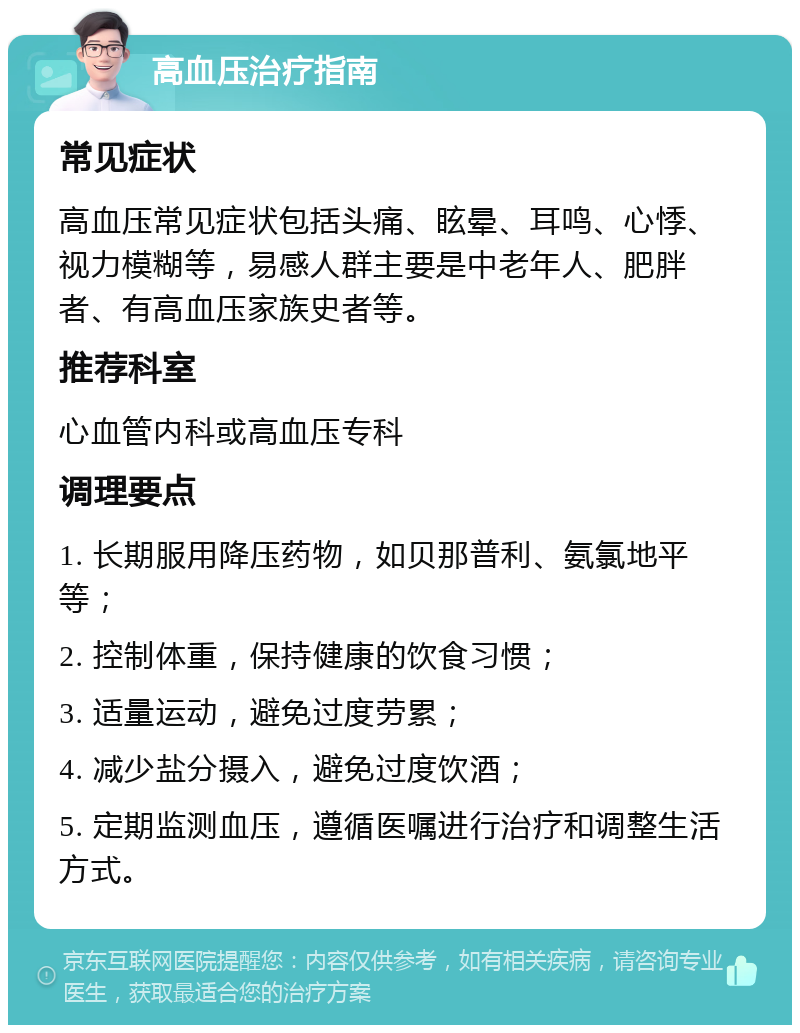 高血压治疗指南 常见症状 高血压常见症状包括头痛、眩晕、耳鸣、心悸、视力模糊等，易感人群主要是中老年人、肥胖者、有高血压家族史者等。 推荐科室 心血管内科或高血压专科 调理要点 1. 长期服用降压药物，如贝那普利、氨氯地平等； 2. 控制体重，保持健康的饮食习惯； 3. 适量运动，避免过度劳累； 4. 减少盐分摄入，避免过度饮酒； 5. 定期监测血压，遵循医嘱进行治疗和调整生活方式。