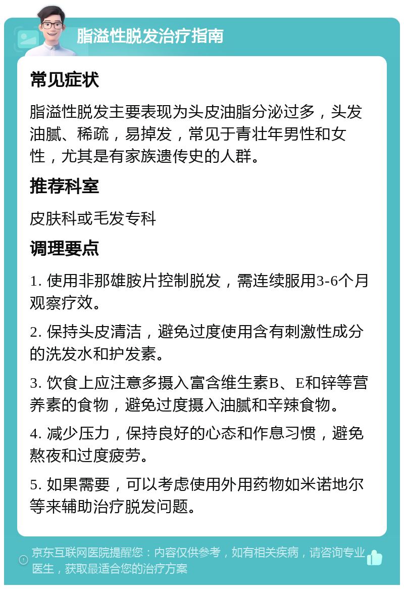 脂溢性脱发治疗指南 常见症状 脂溢性脱发主要表现为头皮油脂分泌过多，头发油腻、稀疏，易掉发，常见于青壮年男性和女性，尤其是有家族遗传史的人群。 推荐科室 皮肤科或毛发专科 调理要点 1. 使用非那雄胺片控制脱发，需连续服用3-6个月观察疗效。 2. 保持头皮清洁，避免过度使用含有刺激性成分的洗发水和护发素。 3. 饮食上应注意多摄入富含维生素B、E和锌等营养素的食物，避免过度摄入油腻和辛辣食物。 4. 减少压力，保持良好的心态和作息习惯，避免熬夜和过度疲劳。 5. 如果需要，可以考虑使用外用药物如米诺地尔等来辅助治疗脱发问题。