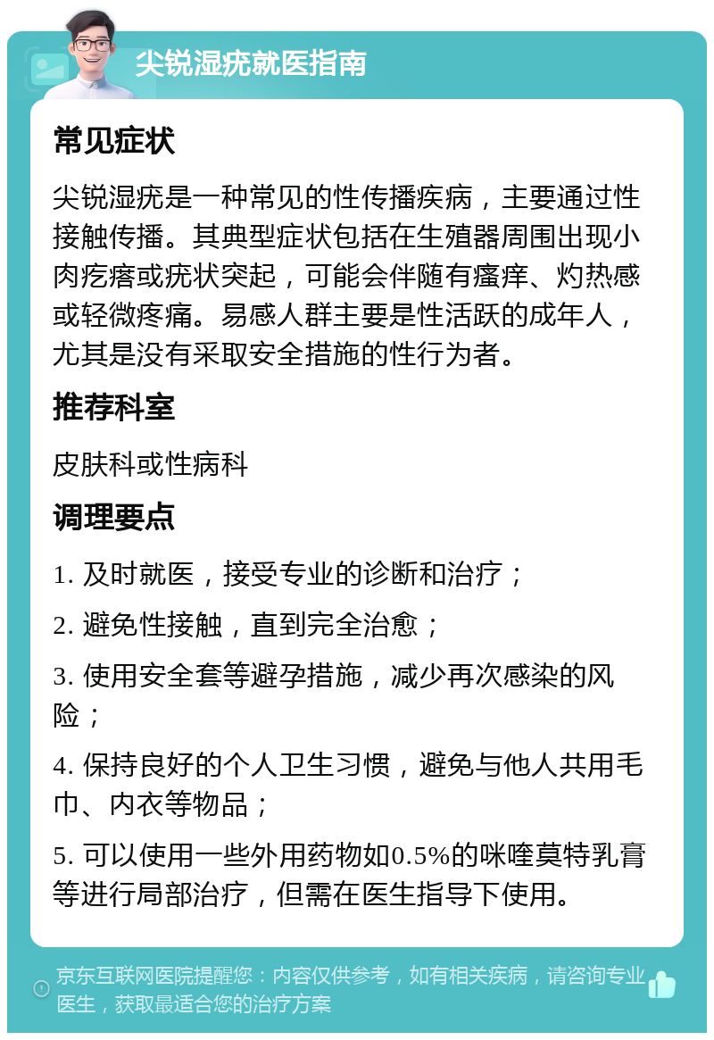 尖锐湿疣就医指南 常见症状 尖锐湿疣是一种常见的性传播疾病，主要通过性接触传播。其典型症状包括在生殖器周围出现小肉疙瘩或疣状突起，可能会伴随有瘙痒、灼热感或轻微疼痛。易感人群主要是性活跃的成年人，尤其是没有采取安全措施的性行为者。 推荐科室 皮肤科或性病科 调理要点 1. 及时就医，接受专业的诊断和治疗； 2. 避免性接触，直到完全治愈； 3. 使用安全套等避孕措施，减少再次感染的风险； 4. 保持良好的个人卫生习惯，避免与他人共用毛巾、内衣等物品； 5. 可以使用一些外用药物如0.5%的咪喹莫特乳膏等进行局部治疗，但需在医生指导下使用。