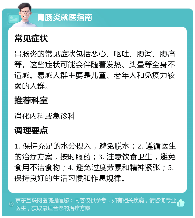 胃肠炎就医指南 常见症状 胃肠炎的常见症状包括恶心、呕吐、腹泻、腹痛等。这些症状可能会伴随着发热、头晕等全身不适感。易感人群主要是儿童、老年人和免疫力较弱的人群。 推荐科室 消化内科或急诊科 调理要点 1. 保持充足的水分摄入，避免脱水；2. 遵循医生的治疗方案，按时服药；3. 注意饮食卫生，避免食用不洁食物；4. 避免过度劳累和精神紧张；5. 保持良好的生活习惯和作息规律。