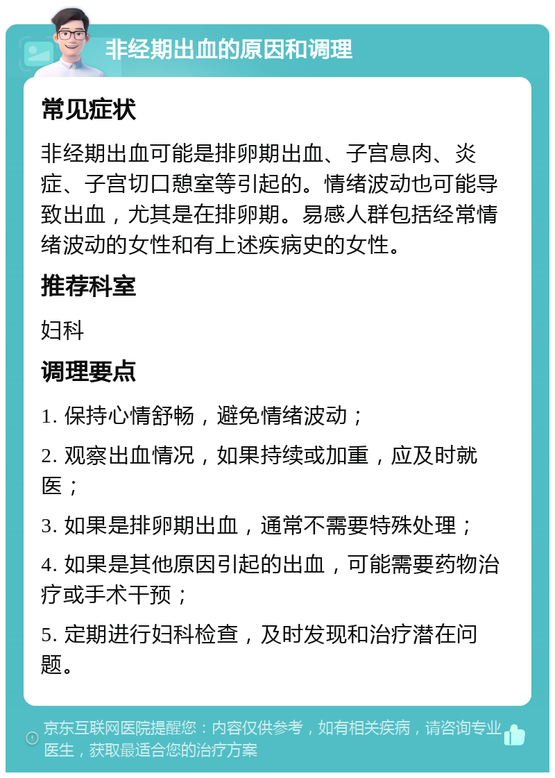 非经期出血的原因和调理 常见症状 非经期出血可能是排卵期出血、子宫息肉、炎症、子宫切口憩室等引起的。情绪波动也可能导致出血，尤其是在排卵期。易感人群包括经常情绪波动的女性和有上述疾病史的女性。 推荐科室 妇科 调理要点 1. 保持心情舒畅，避免情绪波动； 2. 观察出血情况，如果持续或加重，应及时就医； 3. 如果是排卵期出血，通常不需要特殊处理； 4. 如果是其他原因引起的出血，可能需要药物治疗或手术干预； 5. 定期进行妇科检查，及时发现和治疗潜在问题。