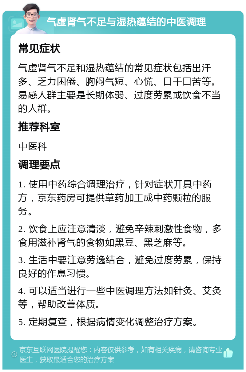 气虚肾气不足与湿热蕴结的中医调理 常见症状 气虚肾气不足和湿热蕴结的常见症状包括出汗多、乏力困倦、胸闷气短、心慌、口干口苦等。易感人群主要是长期体弱、过度劳累或饮食不当的人群。 推荐科室 中医科 调理要点 1. 使用中药综合调理治疗，针对症状开具中药方，京东药房可提供草药加工成中药颗粒的服务。 2. 饮食上应注意清淡，避免辛辣刺激性食物，多食用滋补肾气的食物如黑豆、黑芝麻等。 3. 生活中要注意劳逸结合，避免过度劳累，保持良好的作息习惯。 4. 可以适当进行一些中医调理方法如针灸、艾灸等，帮助改善体质。 5. 定期复查，根据病情变化调整治疗方案。