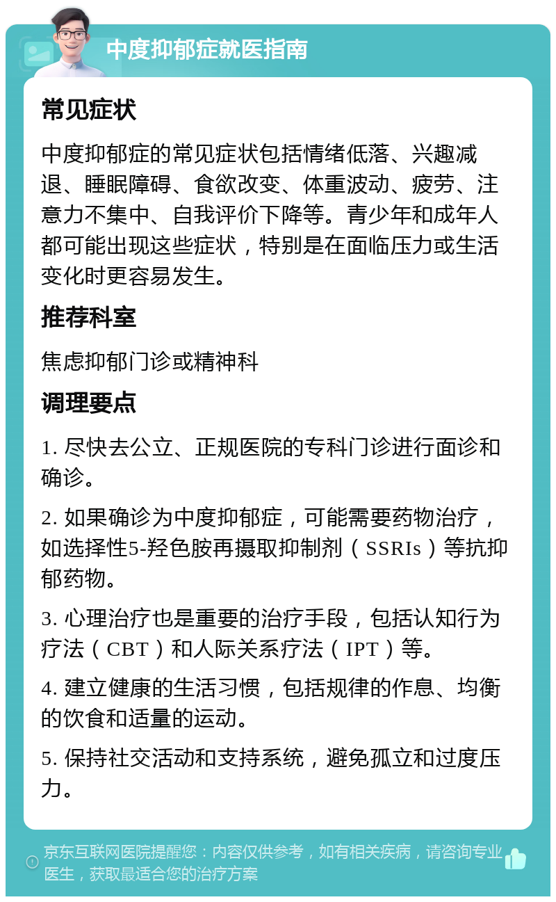 中度抑郁症就医指南 常见症状 中度抑郁症的常见症状包括情绪低落、兴趣减退、睡眠障碍、食欲改变、体重波动、疲劳、注意力不集中、自我评价下降等。青少年和成年人都可能出现这些症状，特别是在面临压力或生活变化时更容易发生。 推荐科室 焦虑抑郁门诊或精神科 调理要点 1. 尽快去公立、正规医院的专科门诊进行面诊和确诊。 2. 如果确诊为中度抑郁症，可能需要药物治疗，如选择性5-羟色胺再摄取抑制剂（SSRIs）等抗抑郁药物。 3. 心理治疗也是重要的治疗手段，包括认知行为疗法（CBT）和人际关系疗法（IPT）等。 4. 建立健康的生活习惯，包括规律的作息、均衡的饮食和适量的运动。 5. 保持社交活动和支持系统，避免孤立和过度压力。